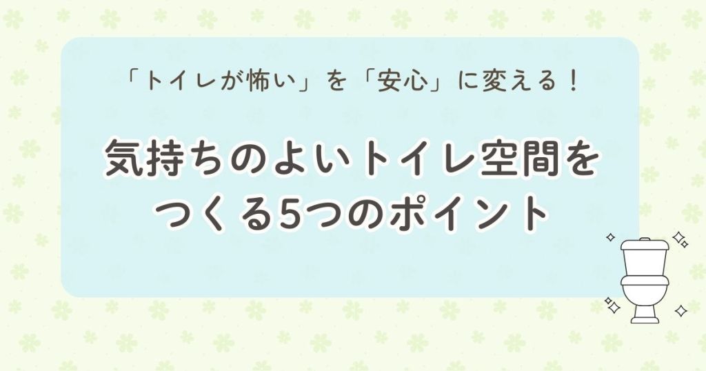「トイレが怖い」を「安心」に変える！気持ちのよいトイレ空間をつくる5つのポイント