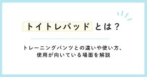 トイトレパッドとは？トレーニングパンツとの違いや使い方、使用が向いている場面を解説