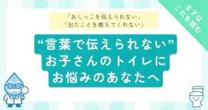 「おしっこを伝えられない」「出たことを教えてくれない」言葉で伝えられないお子さんのトイレにお悩みのあなたへ