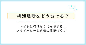 排泄場所をどう分ける？トイレに行けなくてもできるプライバシーと自律の環境づくり